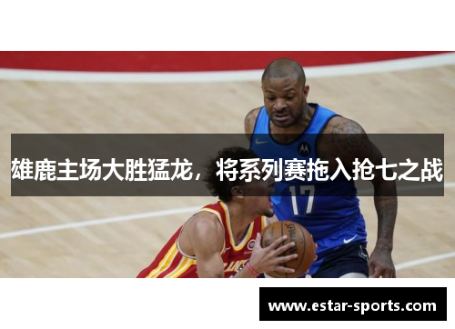 雄鹿主场大胜猛龙，将系列赛拖入抢七之战